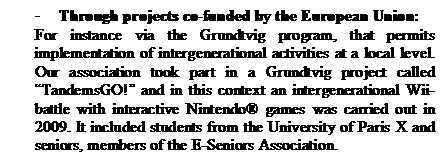 Zone de Texte: -	Through projects co-funded by the European Union:
For instance via the Grundtvig program, that permits implementation of intergenerational activities at a local level. Our association took part in a Grundtvig project called TandemsGO! and in this context an intergenerational Wii-battle with interactive Nintendo games was carried out in 2009. It included students from the University of Paris X and seniors, members of the E-Seniors Association.





